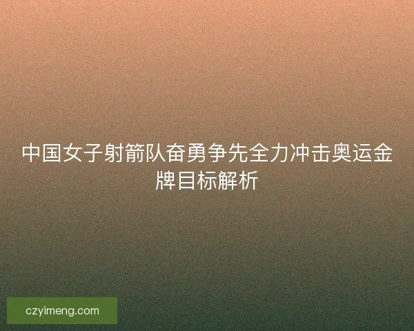 中国女子射箭队奋勇争先全力冲击奥运金牌目标解析
