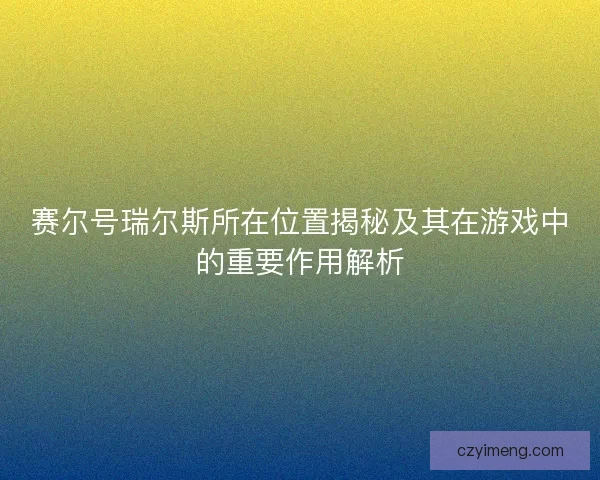 赛尔号瑞尔斯所在位置揭秘及其在游戏中的重要作用解析