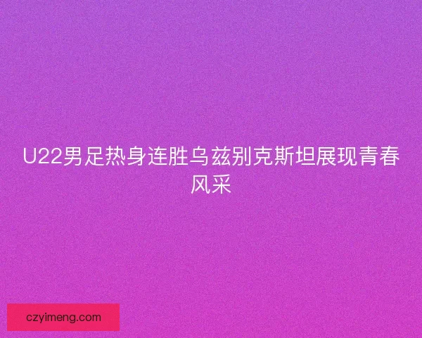 U22男足热身连胜乌兹别克斯坦展现青春风采