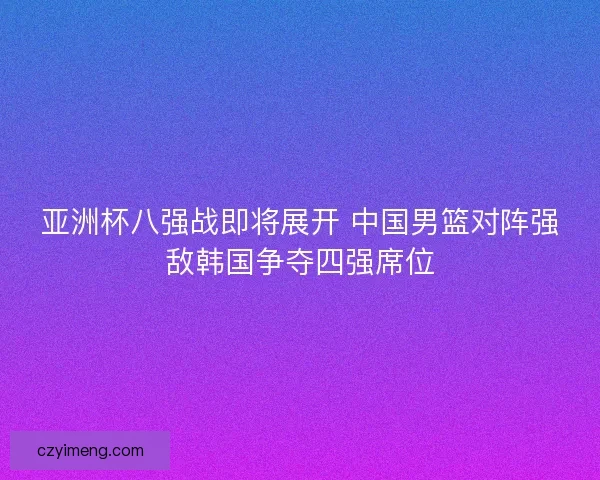 亚洲杯八强战即将展开 中国男篮对阵强敌韩国争夺四强席位