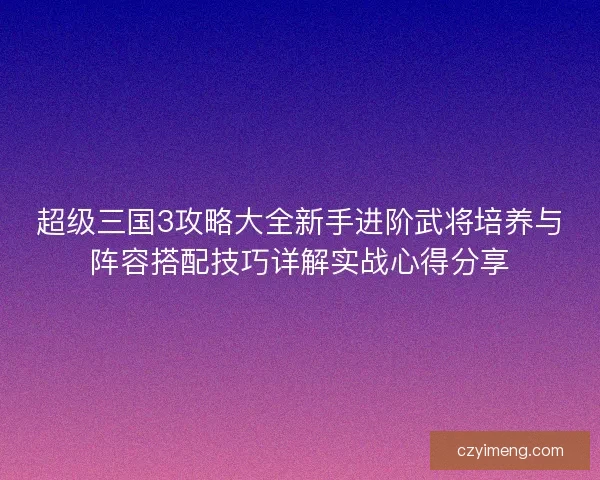 超级三国3攻略大全新手进阶武将培养与阵容搭配技巧详解实战心得分享