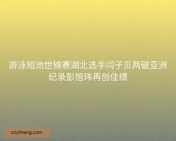 游泳短池世锦赛湖北选手闫子贝两破亚洲纪录彭旭玮再创佳绩