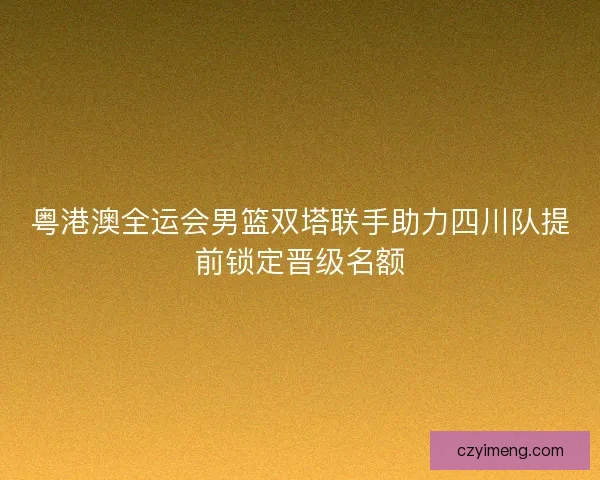 粤港澳全运会男篮双塔联手助力四川队提前锁定晋级名额