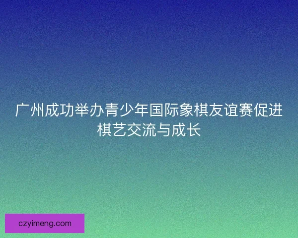 广州成功举办青少年国际象棋友谊赛促进棋艺交流与成长