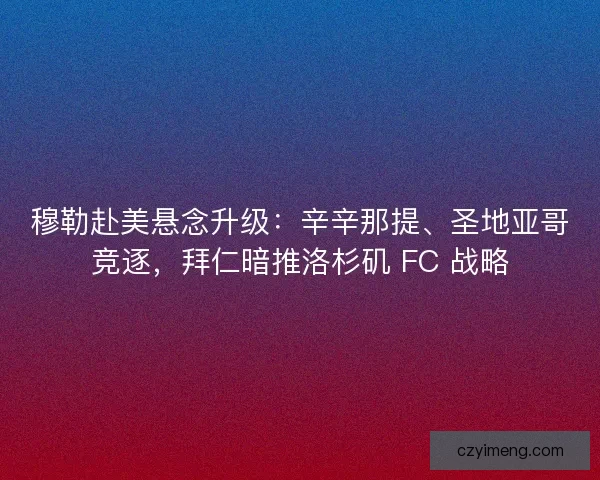 穆勒赴美悬念升级：辛辛那提、圣地亚哥竞逐，拜仁暗推洛杉矶 FC 战略