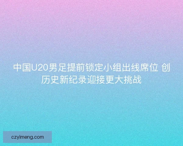 中国U20男足提前锁定小组出线席位 创历史新纪录迎接更大挑战