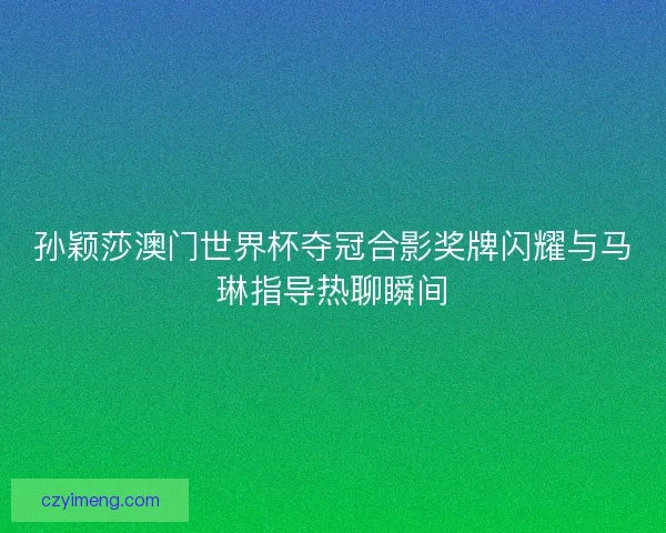 孙颖莎澳门世界杯夺冠合影奖牌闪耀与马琳指导热聊瞬间