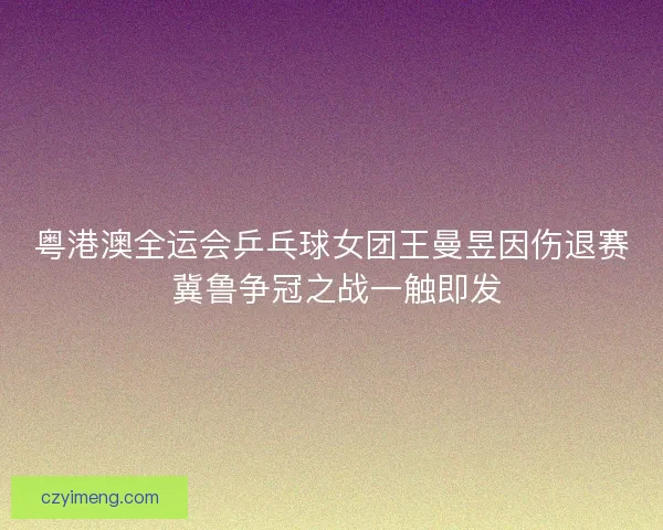 粤港澳全运会乒乓球女团王曼昱因伤退赛 冀鲁争冠之战一触即发