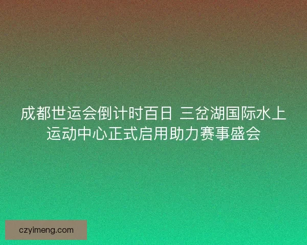 成都世运会倒计时百日 三岔湖国际水上运动中心正式启用助力赛事盛会