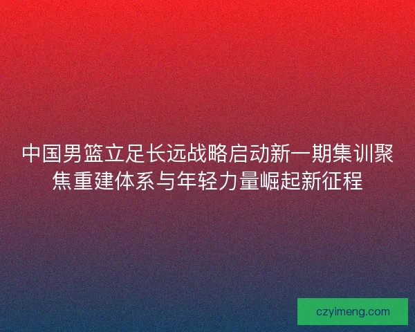中国男篮立足长远战略启动新一期集训聚焦重建体系与年轻力量崛起新征程